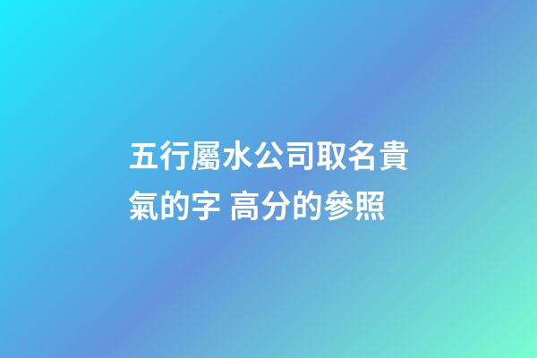 五行屬水公司取名貴氣的字 高分的參照-第1張-公司起名-玄機派